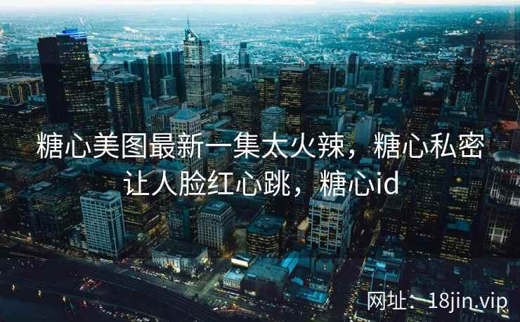 糖心美图最新一集太火辣，糖心私密让人脸红心跳，糖心id