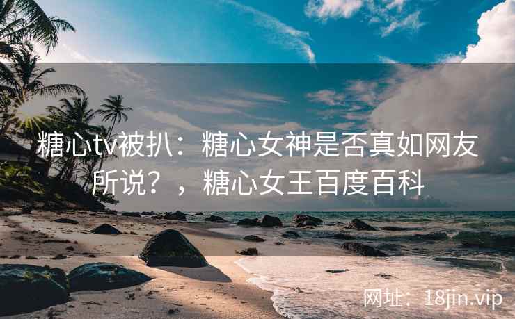 糖心tv被扒：糖心女神是否真如网友所说？，糖心女王百度百科
