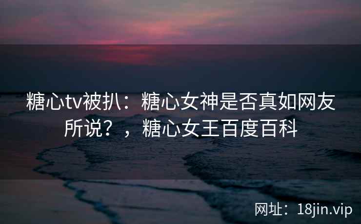 糖心tv被扒：糖心女神是否真如网友所说？，糖心女王百度百科