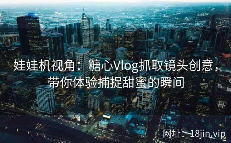 娃娃机视角：糖心Vlog抓取镜头创意，带你体验捕捉甜蜜的瞬间
