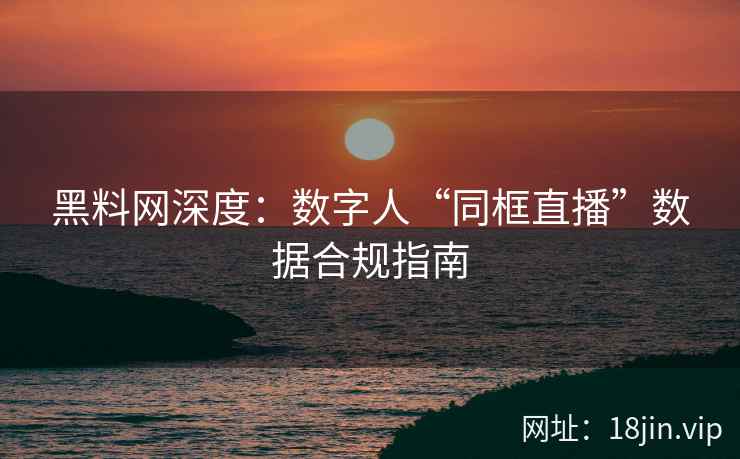 黑料网深度：数字人“同框直播”数据合规指南