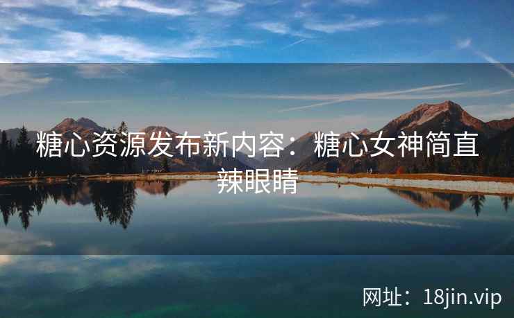 糖心资源发布新内容：糖心女神简直辣眼睛