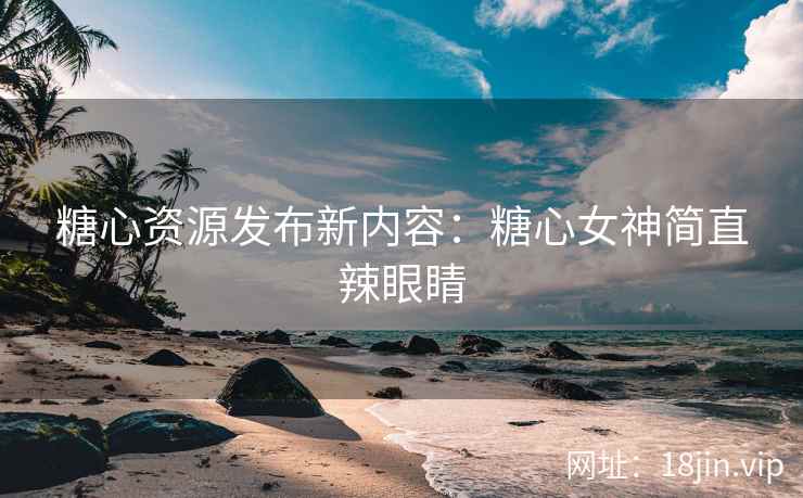 糖心资源发布新内容：糖心女神简直辣眼睛