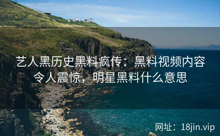 艺人黑历史黑料疯传：黑料视频内容令人震惊，明星黑料什么意思