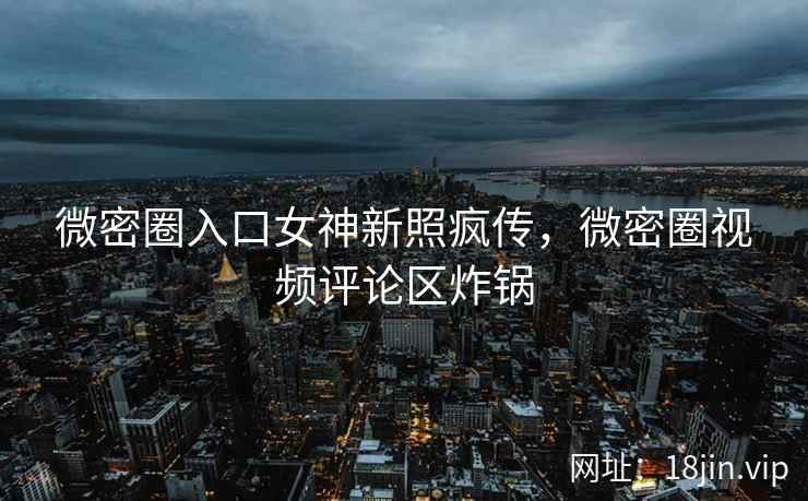 微密圈入口女神新照疯传，微密圈视频评论区炸锅