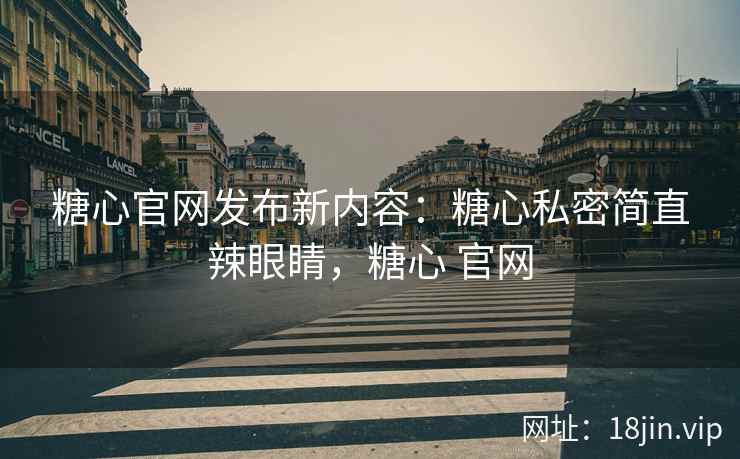 糖心官网发布新内容：糖心私密简直辣眼睛，糖心 官网