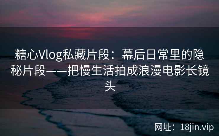 糖心Vlog私藏片段：幕后日常里的隐秘片段——把慢生活拍成浪漫电影长镜头