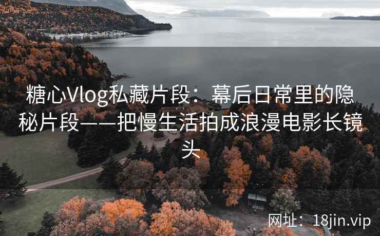 糖心Vlog私藏片段：幕后日常里的隐秘片段——把慢生活拍成浪漫电影长镜头