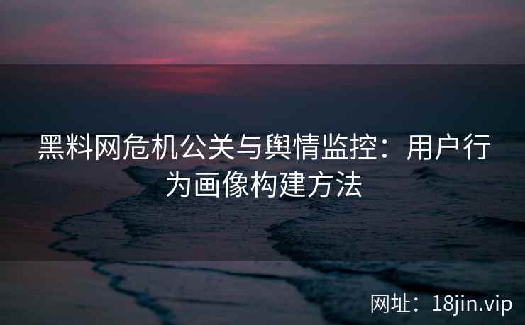 黑料网危机公关与舆情监控：用户行为画像构建方法