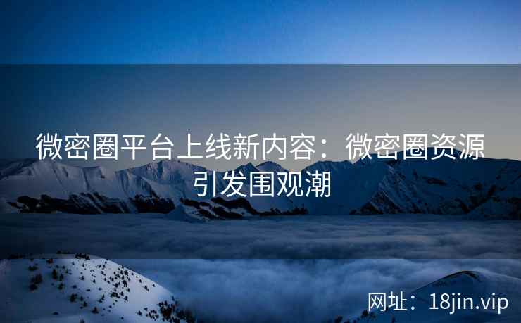 微密圈平台上线新内容：微密圈资源引发围观潮
