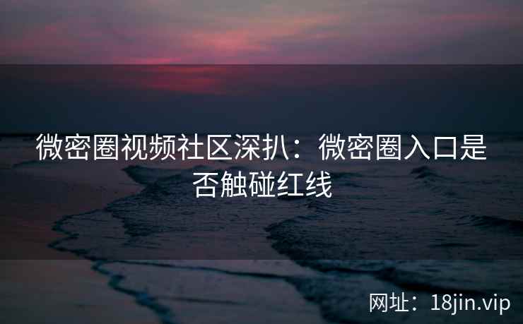 微密圈视频社区深扒：微密圈入口是否触碰红线
