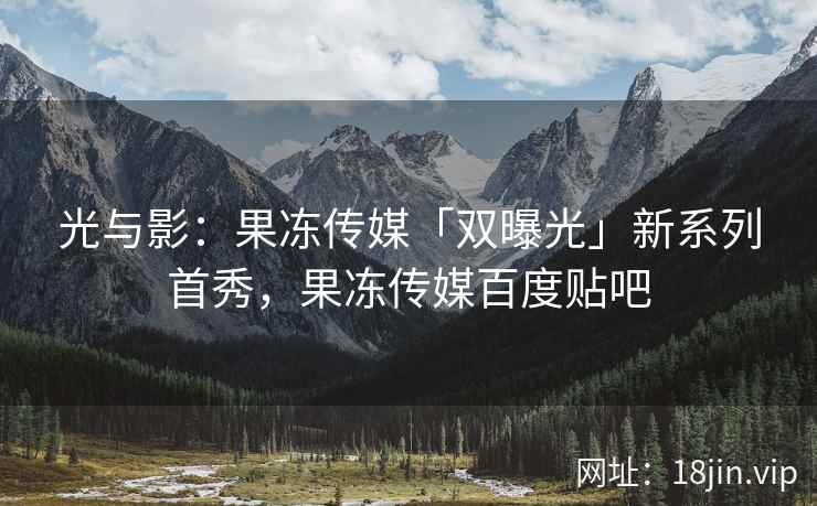 光与影：果冻传媒「双曝光」新系列首秀，果冻传媒百度贴吧