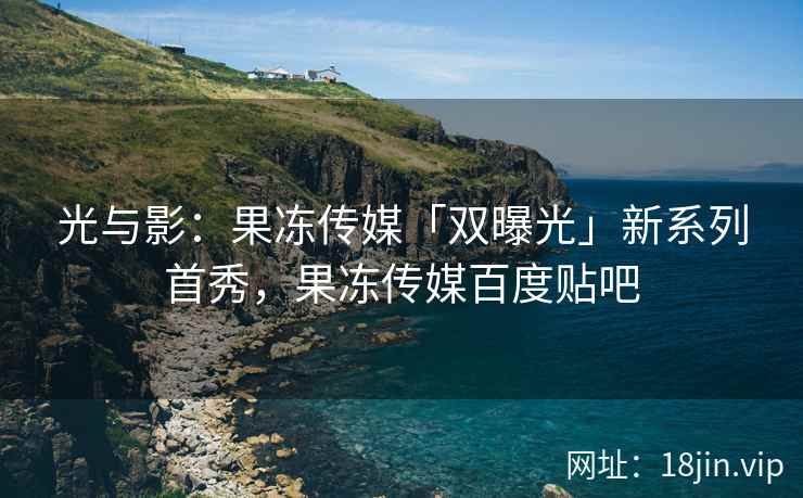 光与影：果冻传媒「双曝光」新系列首秀，果冻传媒百度贴吧