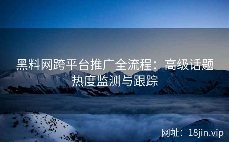 黑料网跨平台推广全流程：高级话题热度监测与跟踪