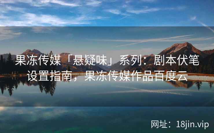 果冻传媒「悬疑味」系列：剧本伏笔设置指南，果冻传媒作品百度云