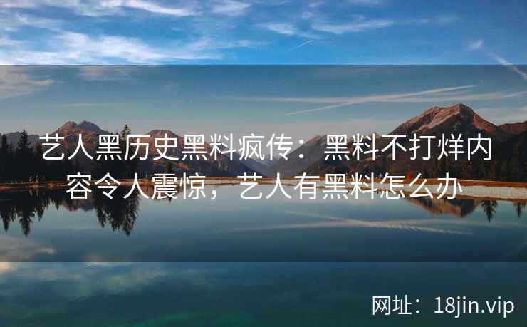 艺人黑历史黑料疯传：黑料不打烊内容令人震惊，艺人有黑料怎么办