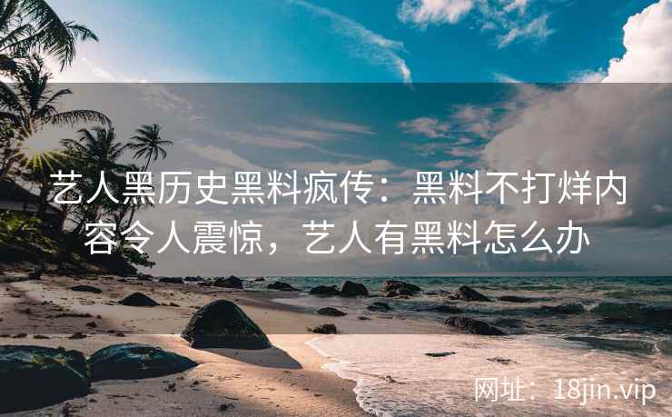 艺人黑历史黑料疯传：黑料不打烊内容令人震惊，艺人有黑料怎么办