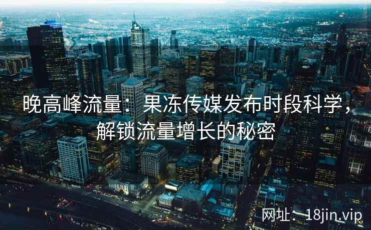 晚高峰流量：果冻传媒发布时段科学，解锁流量增长的秘密