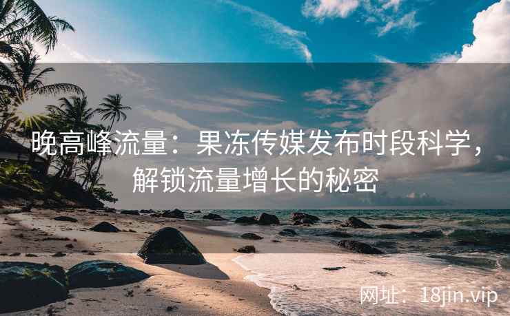 晚高峰流量：果冻传媒发布时段科学，解锁流量增长的秘密