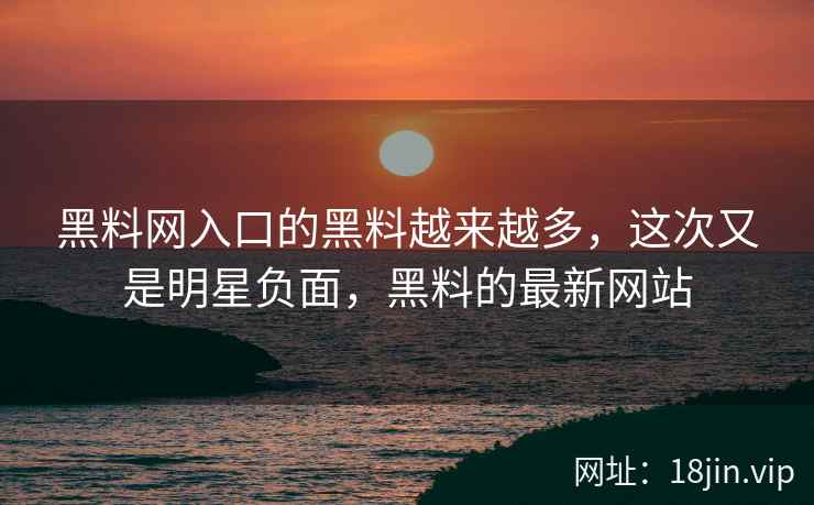 黑料网入口的黑料越来越多，这次又是明星负面，黑料的最新网站