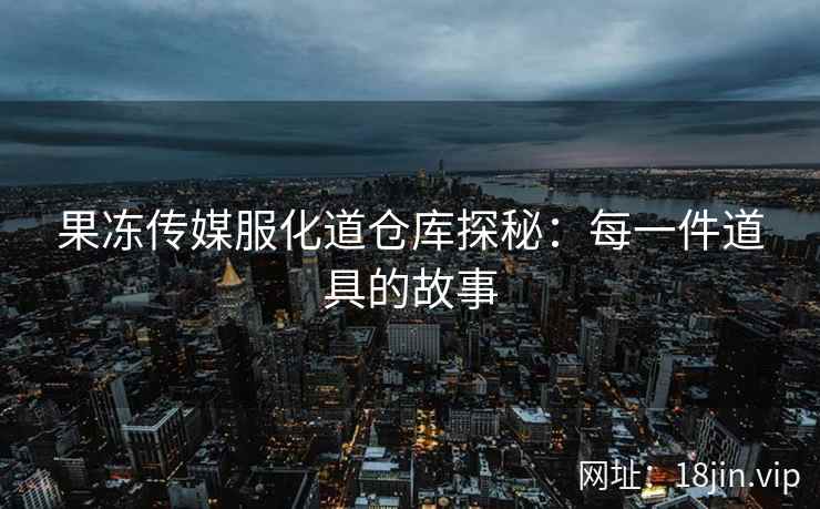 果冻传媒服化道仓库探秘：每一件道具的故事
