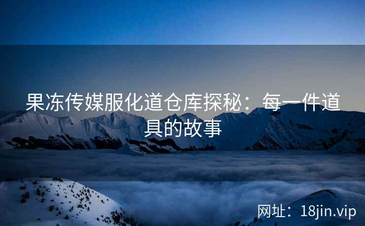 果冻传媒服化道仓库探秘：每一件道具的故事