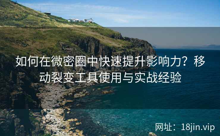 如何在微密圈中快速提升影响力？移动裂变工具使用与实战经验