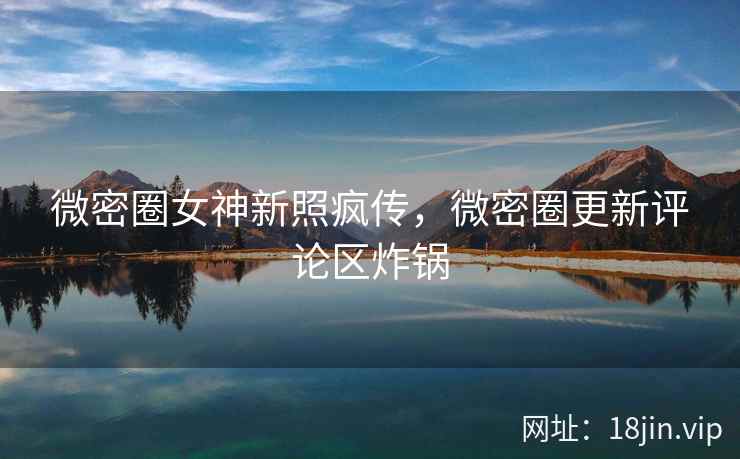 微密圈女神新照疯传，微密圈更新评论区炸锅
