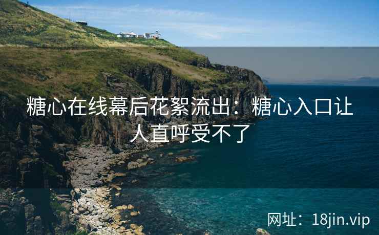 糖心在线幕后花絮流出：糖心入口让人直呼受不了