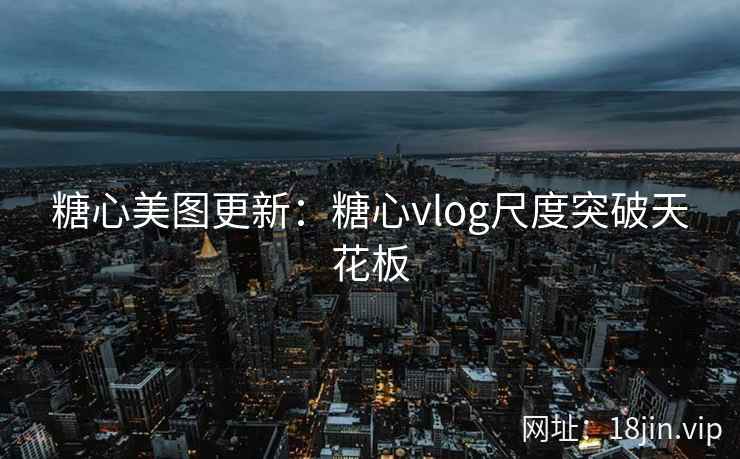 糖心美图更新：糖心vlog尺度突破天花板