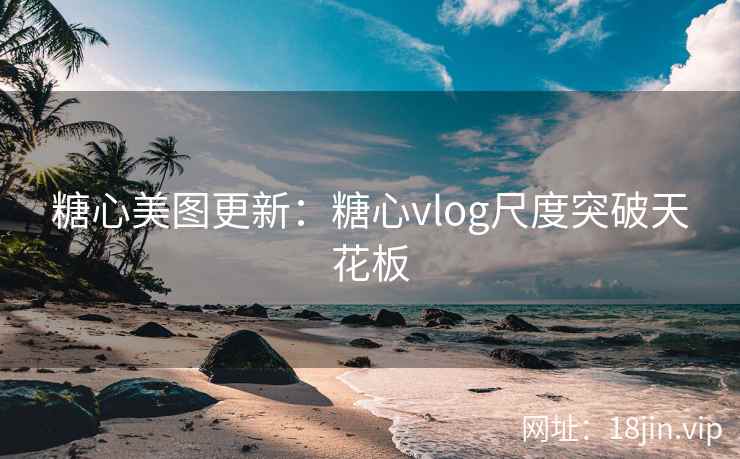 糖心美图更新：糖心vlog尺度突破天花板