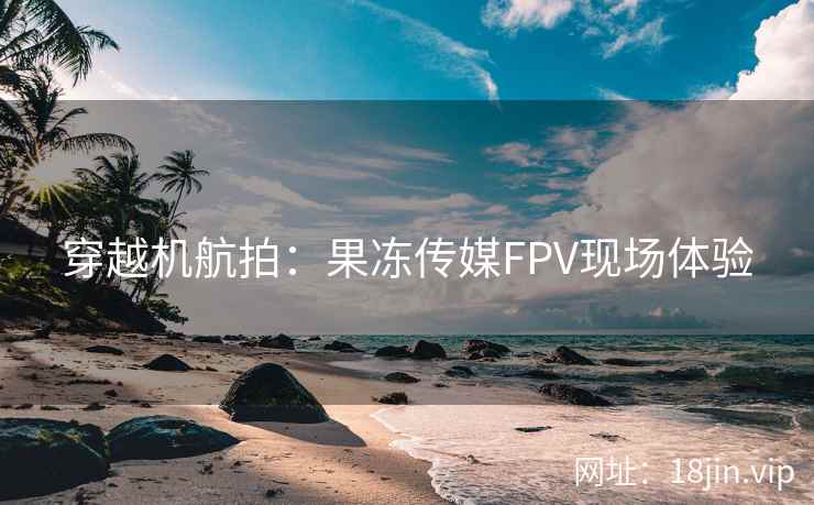 穿越机航拍：果冻传媒FPV现场体验