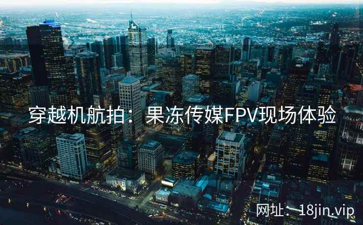 穿越机航拍：果冻传媒FPV现场体验