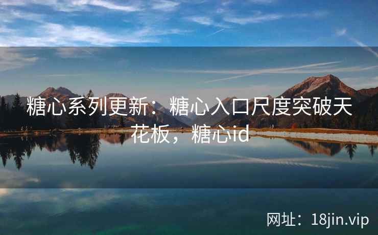 糖心系列更新：糖心入口尺度突破天花板，糖心id