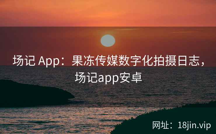 场记 App：果冻传媒数字化拍摄日志，场记app安卓