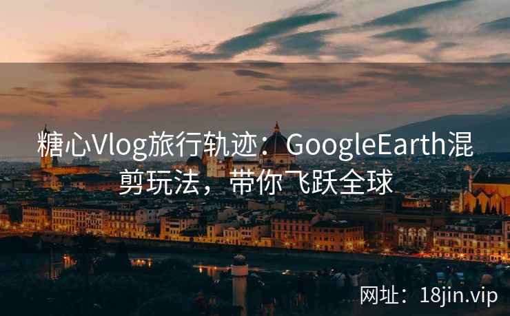 糖心Vlog旅行轨迹:GoogleEarth混剪玩法,带你飞跃全球