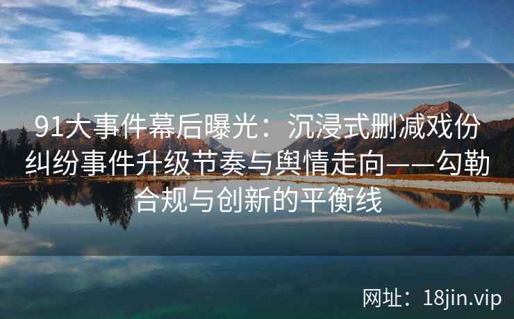 91大事件幕后曝光:沉浸式删减戏份纠纷事件升级节奏与舆情走向——勾勒合规与创新的平衡线
