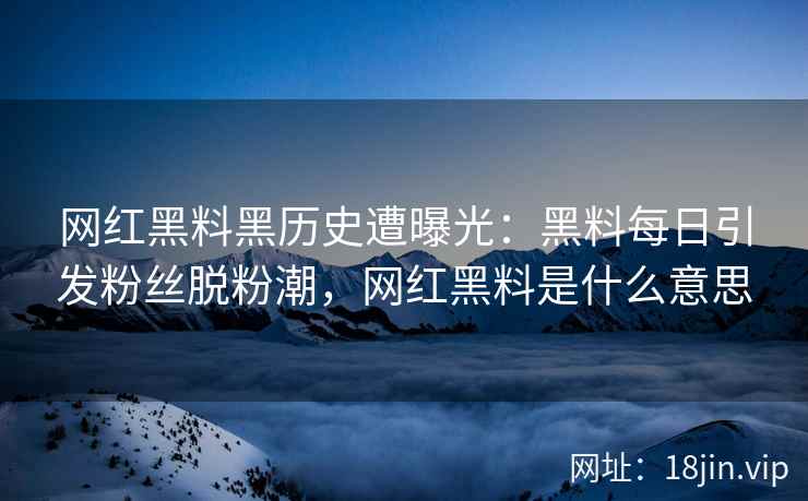 网红黑料黑历史遭曝光：黑料每日引发粉丝脱粉潮，网红黑料是什么意思