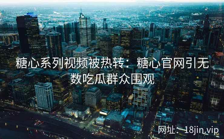 糖心系列视频被热转：糖心官网引无数吃瓜群众围观