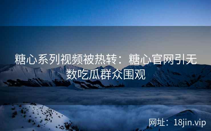 糖心系列视频被热转：糖心官网引无数吃瓜群众围观
