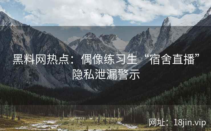 黑料网热点：偶像练习生“宿舍直播”隐私泄漏警示
