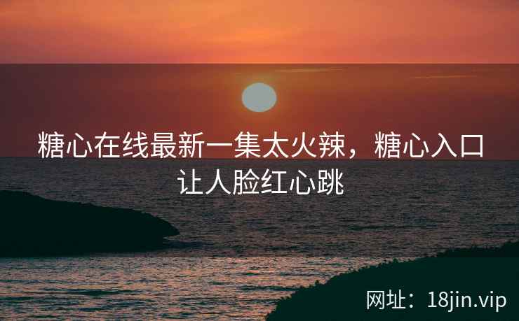 糖心在线最新一集太火辣，糖心入口让人脸红心跳