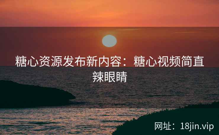 糖心资源发布新内容：糖心视频简直辣眼睛
