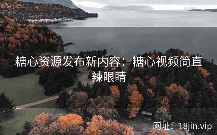 糖心资源发布新内容：糖心视频简直辣眼睛