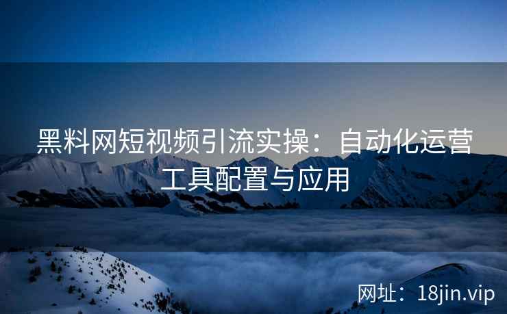 黑料网短视频引流实操：自动化运营工具配置与应用