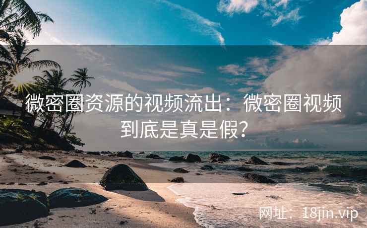 微密圈资源的视频流出：微密圈视频到底是真是假？