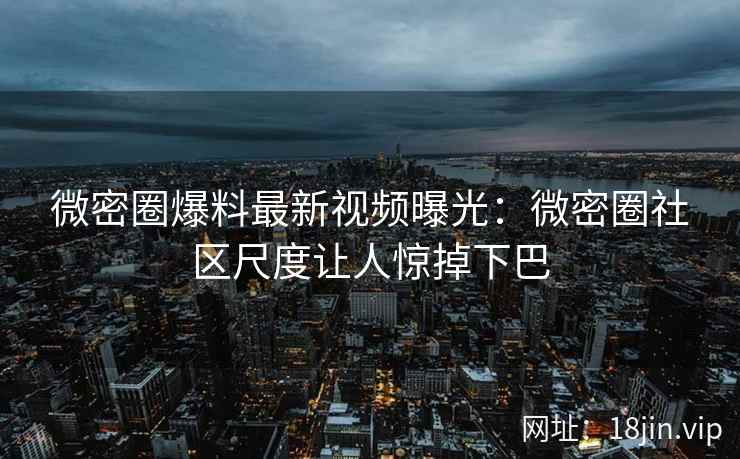 微密圈爆料最新视频曝光：微密圈社区尺度让人惊掉下巴