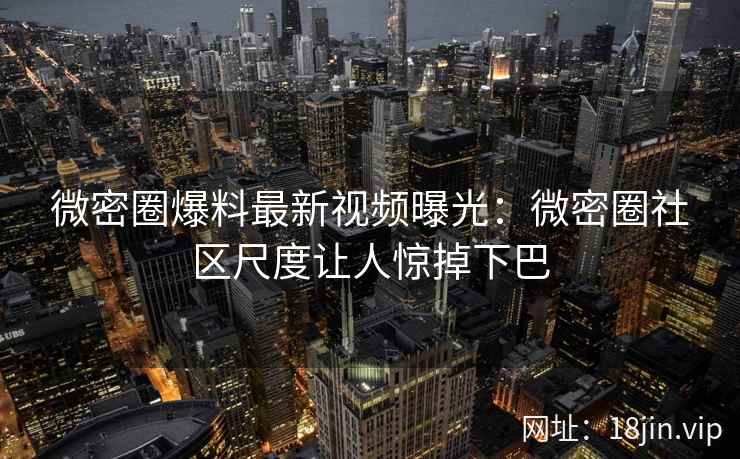 微密圈爆料最新视频曝光：微密圈社区尺度让人惊掉下巴