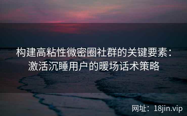 构建高粘性微密圈社群的关键要素：激活沉睡用户的暖场话术策略