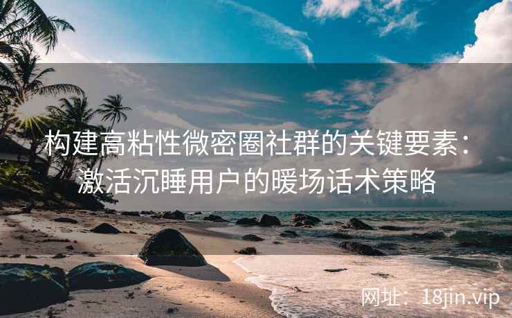 构建高粘性微密圈社群的关键要素：激活沉睡用户的暖场话术策略
